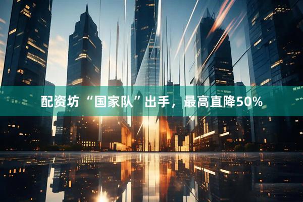 配资坊 “国家队”出手，最高直降50%