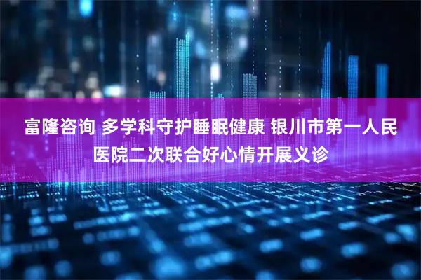 富隆咨询 多学科守护睡眠健康 银川市第一人民医院二次联合好心情开展义诊