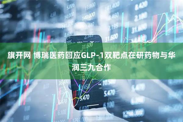 旗开网 博瑞医药回应GLP-1双靶点在研药物与华润三九合作