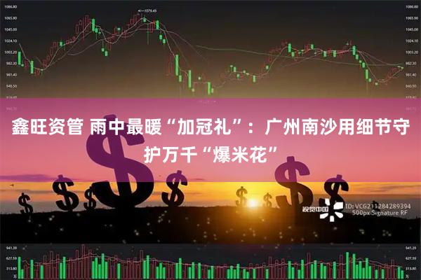 鑫旺资管 雨中最暖“加冠礼”：广州南沙用细节守护万千“爆米花”