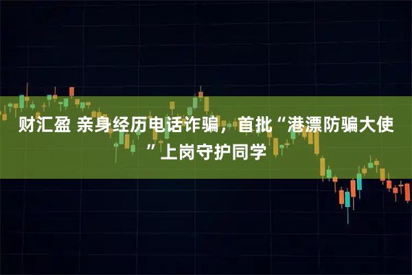 财汇盈 亲身经历电话诈骗，首批“港漂防骗大使”上岗守护同学