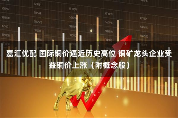 嘉汇优配 国际铜价逼近历史高位 铜矿龙头企业受益铜价上涨（附概念股）