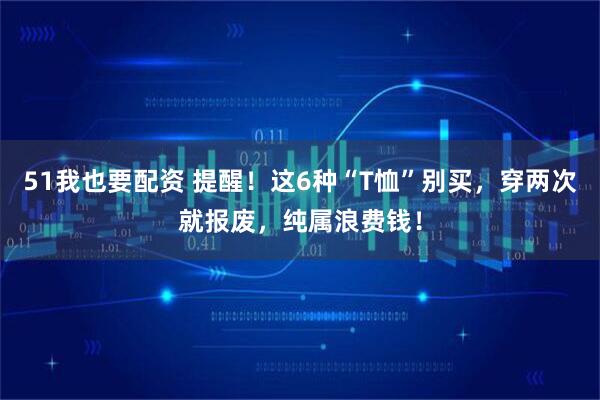 51我也要配资 提醒！这6种“T恤”别买，穿两次就报废，纯属浪费钱！