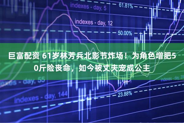 巨富配资 61岁林芳兵北影节炸场！为角色增肥50斤险丧命，如今被丈夫宠成公主