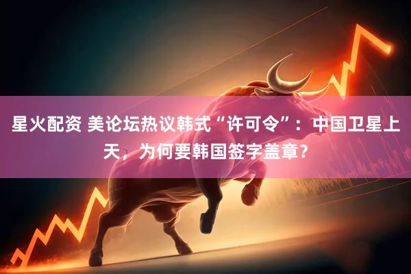 星火配资 美论坛热议韩式“许可令”：中国卫星上天，为何要韩国签字盖章？