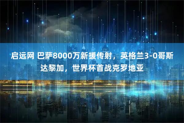 启远网 巴萨8000万新援传射，英格兰3-0哥斯达黎加，世界杯首战克罗地亚