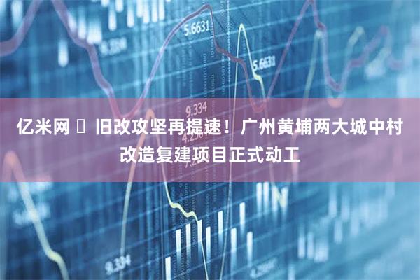 亿米网 ​旧改攻坚再提速！广州黄埔两大城中村改造复建项目正式动工