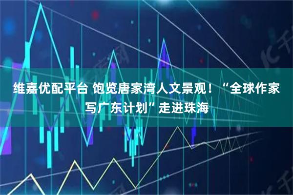 维嘉优配平台 饱览唐家湾人文景观！“全球作家写广东计划”走进珠海