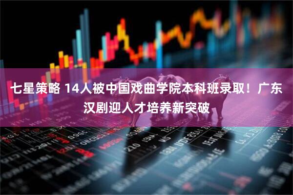 七星策略 14人被中国戏曲学院本科班录取！广东汉剧迎人才培养新突破