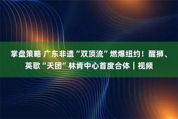 掌盘策略 广东非遗“双顶流”燃爆纽约！醒狮、英歌“天团”林肯中心首度合体｜视频