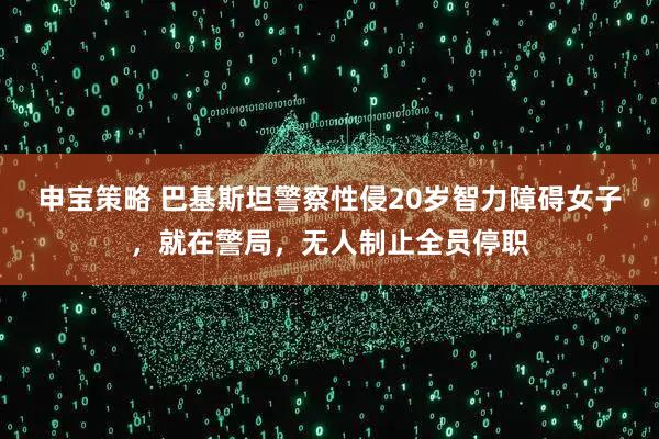 申宝策略 巴基斯坦警察性侵20岁智力障碍女子，就在警局，无人制止全员停职