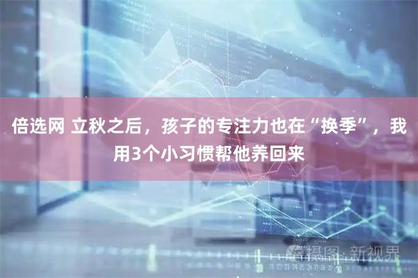 倍选网 立秋之后，孩子的专注力也在“换季”，我用3个小习惯帮他养回来